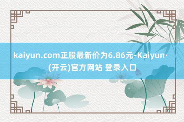 kaiyun.com正股最新价为6.86元-Kaiyun· (开云)官方网站 登录入口