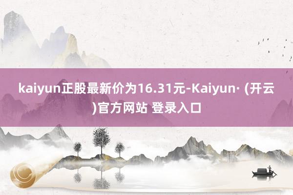 kaiyun正股最新价为16.31元-Kaiyun· (开云)官方网站 登录入口
