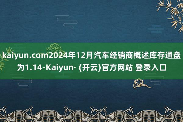 kaiyun.com2024年12月汽车经销商概述库存通盘为1.14-Kaiyun· (开云)官方网站 登录入口