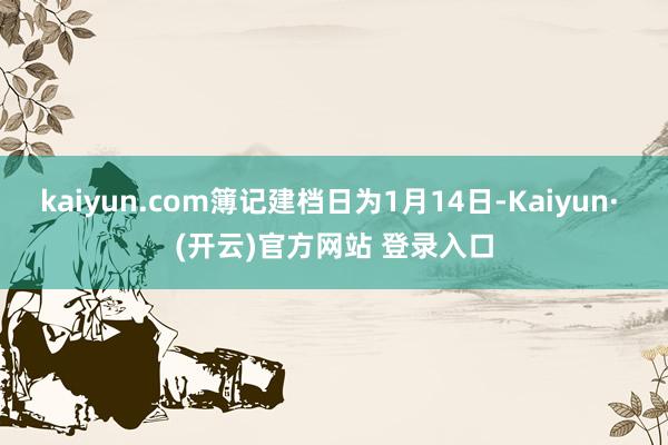 kaiyun.com簿记建档日为1月14日-Kaiyun· (开云)官方网站 登录入口