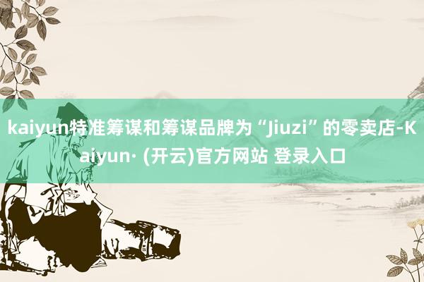 kaiyun特准筹谋和筹谋品牌为“Jiuzi”的零卖店-Kaiyun· (开云)官方网站 登录入口