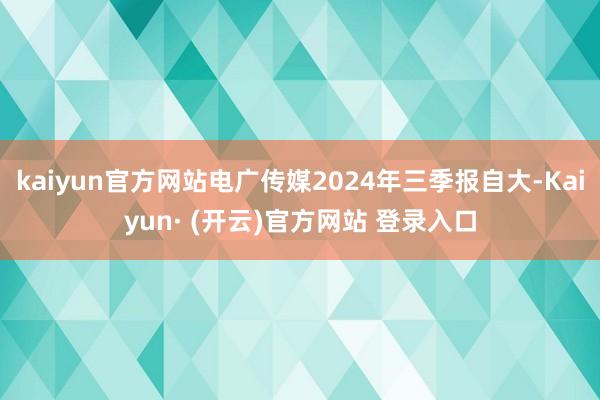 kaiyun官方网站电广传媒2024年三季报自大-Kaiyun· (开云)官方网站 登录入口