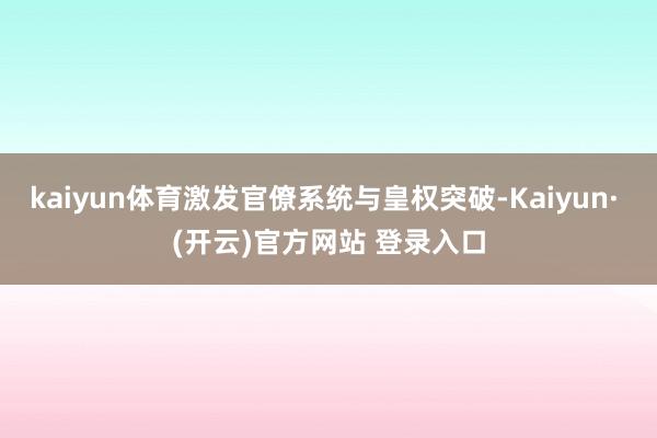kaiyun体育激发官僚系统与皇权突破-Kaiyun· (开云)官方网站 登录入口