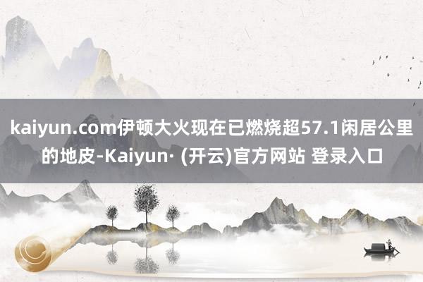 kaiyun.com伊顿大火现在已燃烧超57.1闲居公里的地皮-Kaiyun· (开云)官方网站 登录入口
