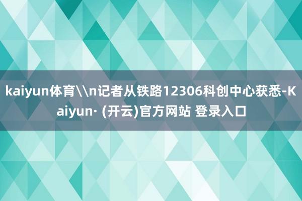 kaiyun体育\n记者从铁路12306科创中心获悉-Kaiyun· (开云)官方网站 登录入口
