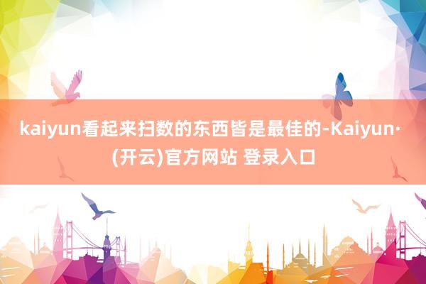 kaiyun看起来扫数的东西皆是最佳的-Kaiyun· (开云)官方网站 登录入口