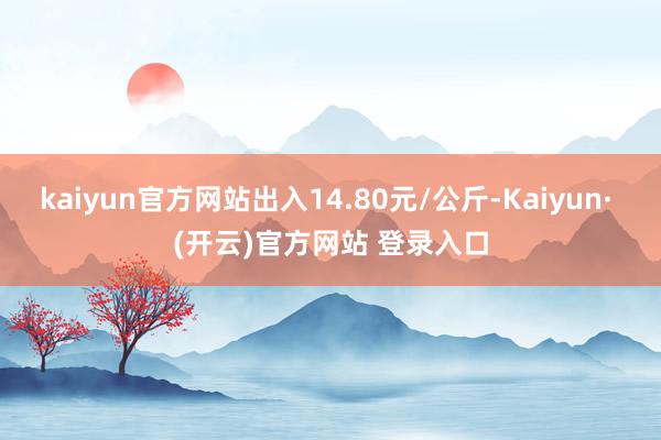kaiyun官方网站出入14.80元/公斤-Kaiyun· (开云)官方网站 登录入口