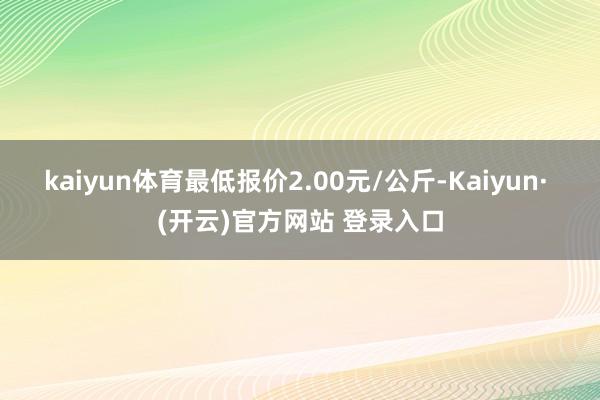 kaiyun体育最低报价2.00元/公斤-Kaiyun· (开云)官方网站 登录入口