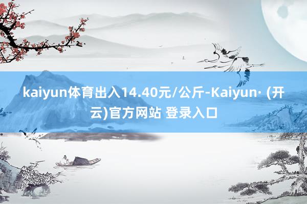 kaiyun体育出入14.40元/公斤-Kaiyun· (开云)官方网站 登录入口