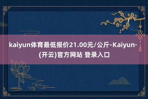 kaiyun体育最低报价21.00元/公斤-Kaiyun· (开云)官方网站 登录入口