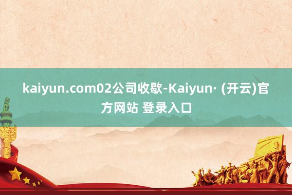 kaiyun.com　　02　　公司收歇-Kaiyun· (开云)官方网站 登录入口