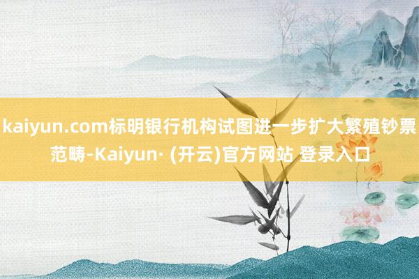 kaiyun.com标明银行机构试图进一步扩大繁殖钞票范畴-Kaiyun· (开云)官方网站 登录入口