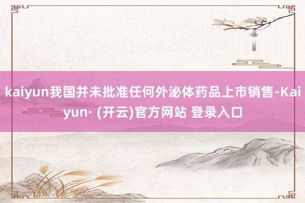 kaiyun我国并未批准任何外泌体药品上市销售-Kaiyun· (开云)官方网站 登录入口