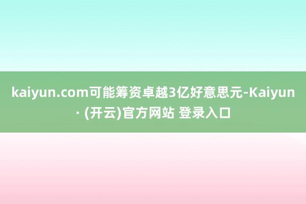 kaiyun.com可能筹资卓越3亿好意思元-Kaiyun· (开云)官方网站 登录入口