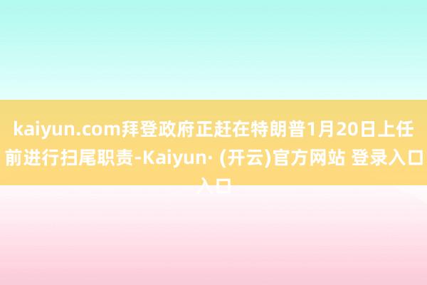 kaiyun.com拜登政府正赶在特朗普1月20日上任前进行扫尾职责-Kaiyun· (开云)官方网站 登录入口