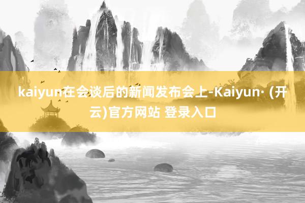 kaiyun在会谈后的新闻发布会上-Kaiyun· (开云)官方网站 登录入口