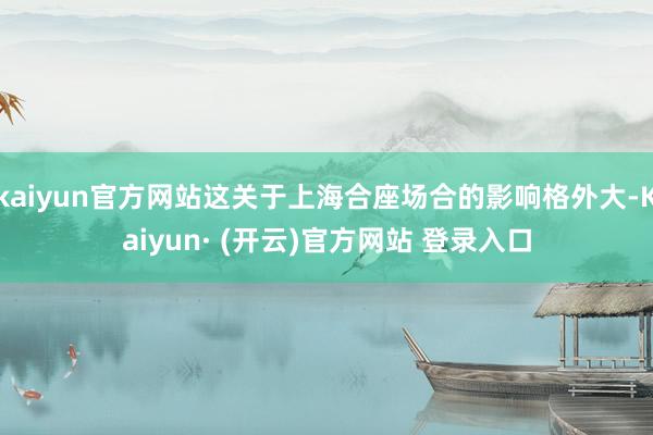 kaiyun官方网站这关于上海合座场合的影响格外大-Kaiyun· (开云)官方网站 登录入口