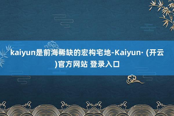kaiyun是前海稀缺的宏构宅地-Kaiyun· (开云)官方网站 登录入口