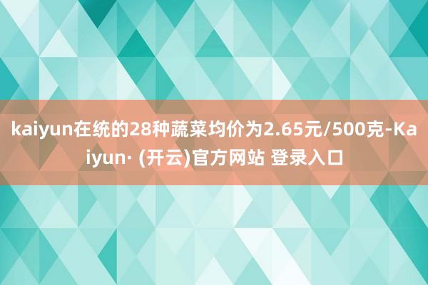 kaiyun在统的28种蔬菜均价为2.65元/500克-Kaiyun· (开云)官方网站 登录入口