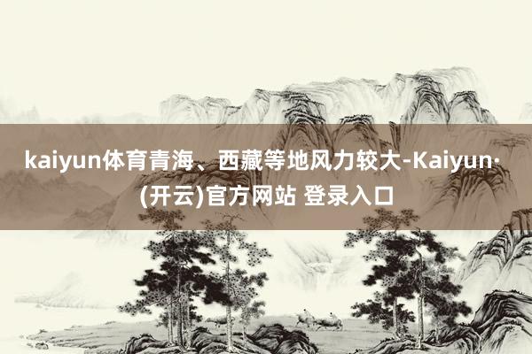 kaiyun体育青海、西藏等地风力较大-Kaiyun· (开云)官方网站 登录入口