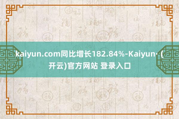 kaiyun.com同比增长182.84%-Kaiyun· (开云)官方网站 登录入口
