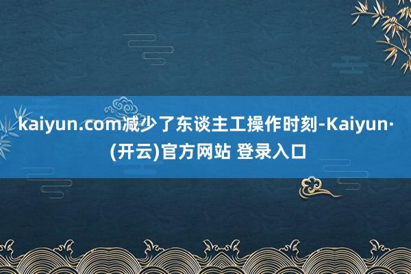 kaiyun.com减少了东谈主工操作时刻-Kaiyun· (开云)官方网站 登录入口