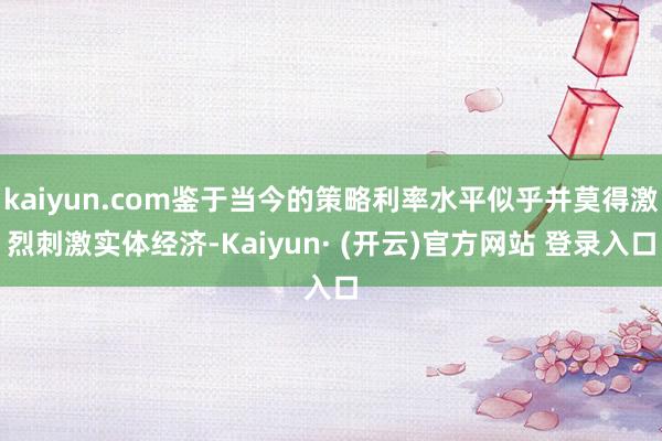 kaiyun.com鉴于当今的策略利率水平似乎并莫得激烈刺激实体经济-Kaiyun· (开云)官方网站 登录入口