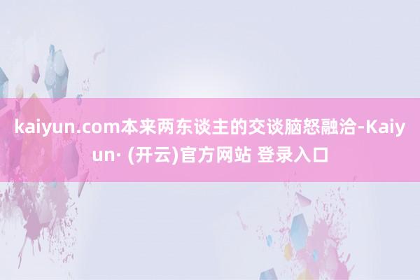 kaiyun.com本来两东谈主的交谈脑怒融洽-Kaiyun· (开云)官方网站 登录入口