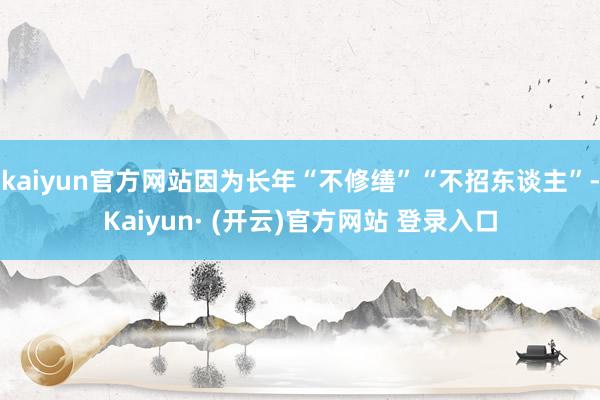 kaiyun官方网站因为长年“不修缮”“不招东谈主”-Kaiyun· (开云)官方网站 登录入口