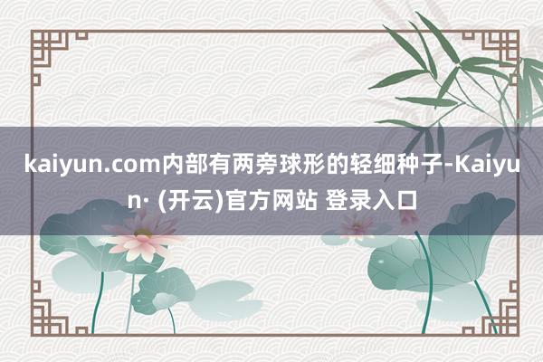 kaiyun.com内部有两旁球形的轻细种子-Kaiyun· (开云)官方网站 登录入口
