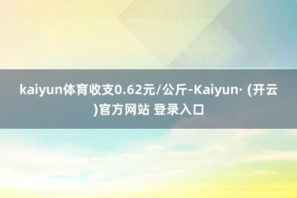 kaiyun体育收支0.62元/公斤-Kaiyun· (开云)官方网站 登录入口