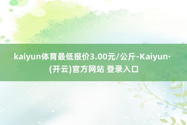 kaiyun体育最低报价3.00元/公斤-Kaiyun· (开云)官方网站 登录入口