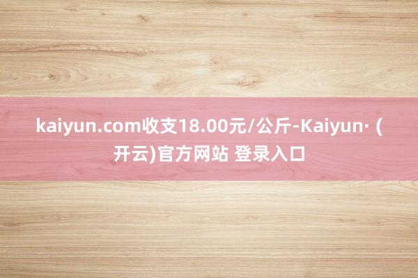 kaiyun.com收支18.00元/公斤-Kaiyun· (开云)官方网站 登录入口