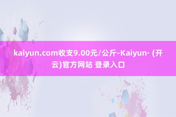 kaiyun.com收支9.00元/公斤-Kaiyun· (开云)官方网站 登录入口
