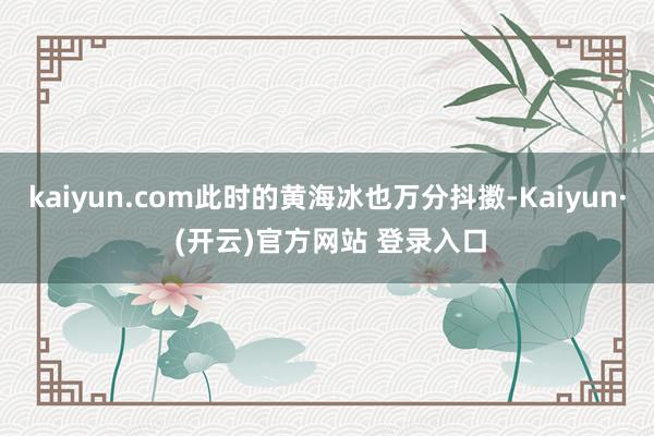 kaiyun.com此时的黄海冰也万分抖擞-Kaiyun· (开云)官方网站 登录入口