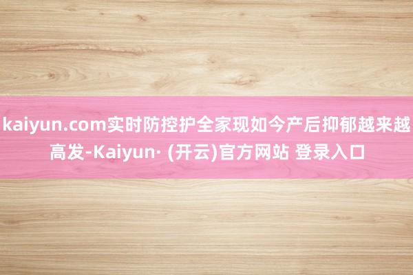 kaiyun.com实时防控护全家现如今产后抑郁越来越高发-Kaiyun· (开云)官方网站 登录入口
