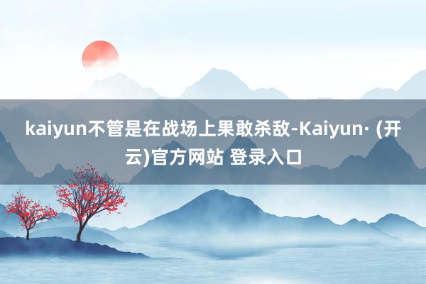 kaiyun不管是在战场上果敢杀敌-Kaiyun· (开云)官方网站 登录入口