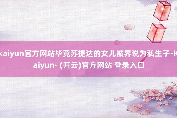 kaiyun官方网站毕竟苏提达的女儿被界说为私生子-Kaiyun· (开云)官方网站 登录入口