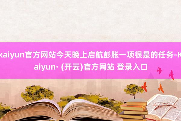 kaiyun官方网站今天晚上启航彭胀一项很是的任务-Kaiyun· (开云)官方网站 登录入口
