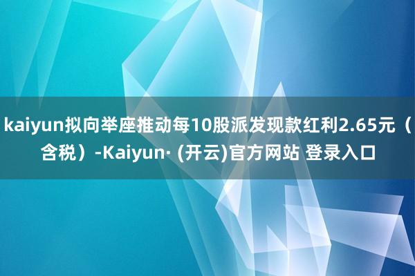 kaiyun拟向举座推动每10股派发现款红利2.65元(含税)-Kaiyun· (开云)官方网站 登录入口