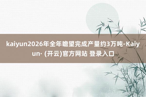 kaiyun2026年全年瞻望完成产量约3万吨-Kaiyun· (开云)官方网站 登录入口