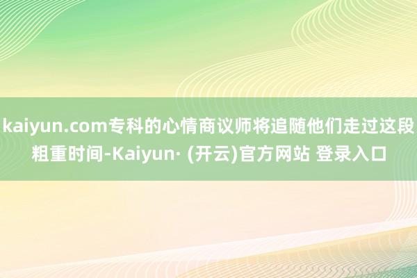 kaiyun.com专科的心情商议师将追随他们走过这段粗重时间-Kaiyun· (开云)官方网站 登录入口