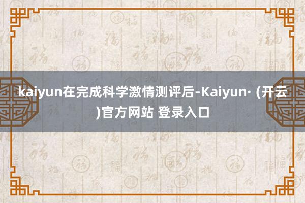 kaiyun在完成科学激情测评后-Kaiyun· (开云)官方网站 登录入口
