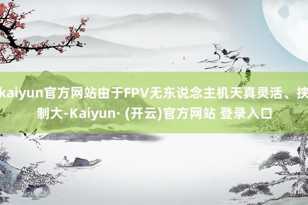 kaiyun官方网站由于FPV无东说念主机天真灵活、挟制大-Kaiyun· (开云)官方网站 登录入口
