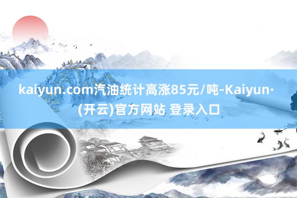 kaiyun.com汽油统计高涨85元/吨-Kaiyun· (开云)官方网站 登录入口