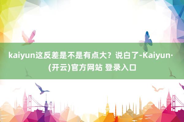 kaiyun这反差是不是有点大?说白了-Kaiyun· (开云)官方网站 登录入口