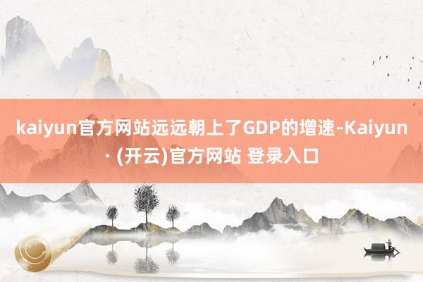 kaiyun官方网站远远朝上了GDP的增速-Kaiyun· (开云)官方网站 登录入口