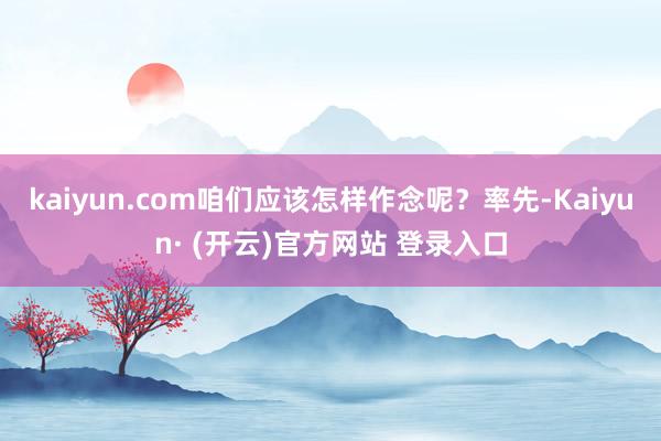 kaiyun.com咱们应该怎样作念呢？率先-Kaiyun· (开云)官方网站 登录入口