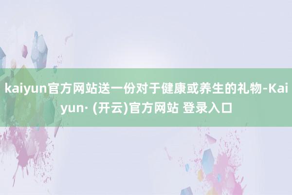 kaiyun官方网站送一份对于健康或养生的礼物-Kaiyun· (开云)官方网站 登录入口