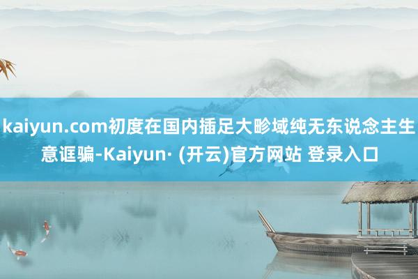 kaiyun.com初度在国内插足大畛域纯无东说念主生意诓骗-Kaiyun· (开云)官方网站 登录入口